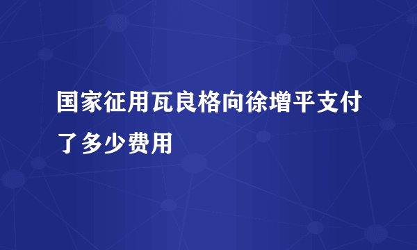 国家征用瓦良格向徐增平支付了多少费用