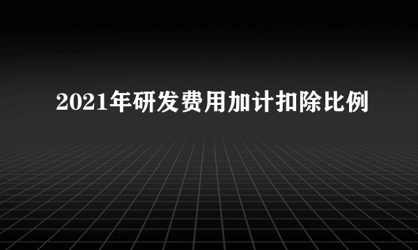2021年研发费用加计扣除比例