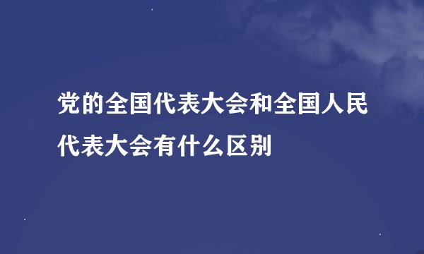 党的全国代表大会和全国人民代表大会有什么区别