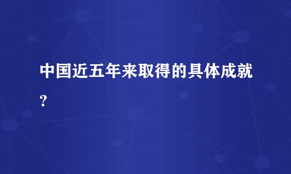 中国近五年来取得的具体成就？