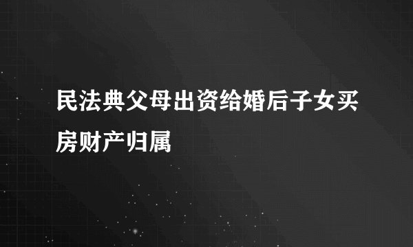 民法典父母出资给婚后子女买房财产归属