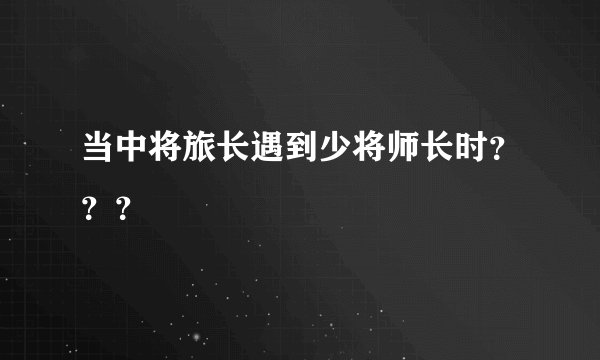 当中将旅长遇到少将师长时？？？