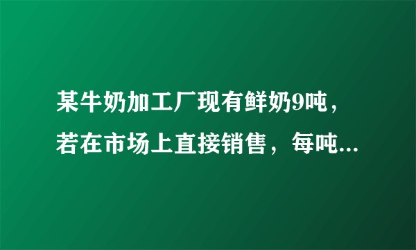 某牛奶加工厂现有鲜奶9吨，若在市场上直接销售，每吨可获利500元；制成酸奶销售，每吨可获利1200元；制成奶