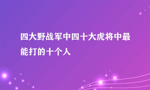 四大野战军中四十大虎将中最能打的十个人