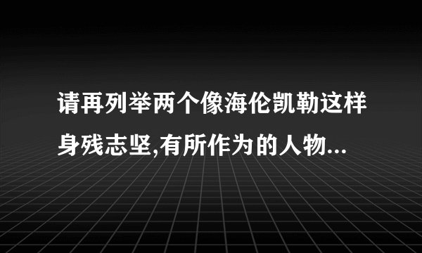 请再列举两个像海伦凯勒这样身残志坚,有所作为的人物,分别概括他们的故事