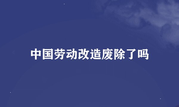 中国劳动改造废除了吗