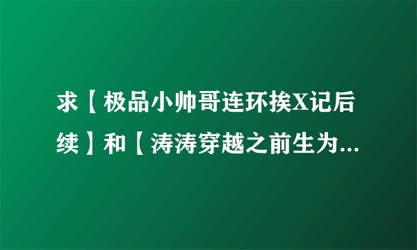 求【极品小帅哥连环挨X记后续】和【涛涛穿越之前生为妾】两本书求好心人帮帮忙