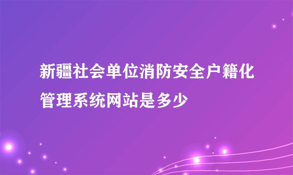 新疆社会单位消防安全户籍化管理系统网站是多少