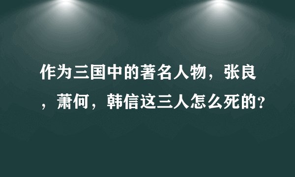 作为三国中的著名人物，张良，萧何，韩信这三人怎么死的？