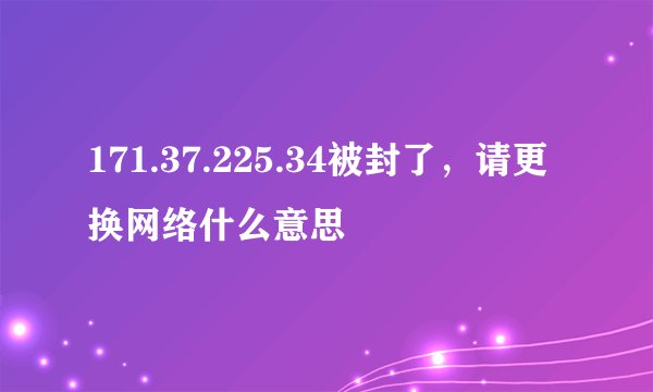 171.37.225.34被封了，请更换网络什么意思