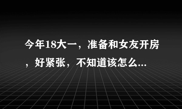 今年18大一，准备和女友开房，好紧张，不知道该怎么做好？准备些什么？