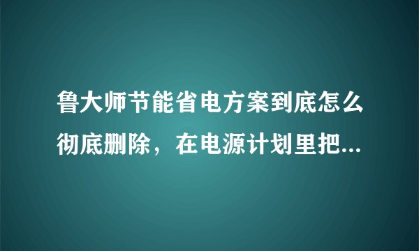 鲁大师节能省电方案到底怎么彻底删除，在电源计划里把他删除了，一重启计算机他又回来了