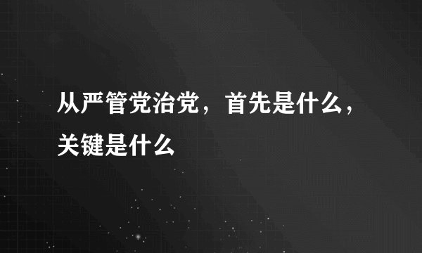 从严管党治党，首先是什么，关键是什么