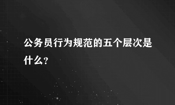 公务员行为规范的五个层次是什么？