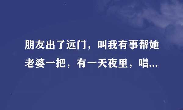 朋友出了远门，叫我有事帮她老婆一把，有一天夜里，唱了点酒，我代他行了房事，她老婆也得到了满足。你说