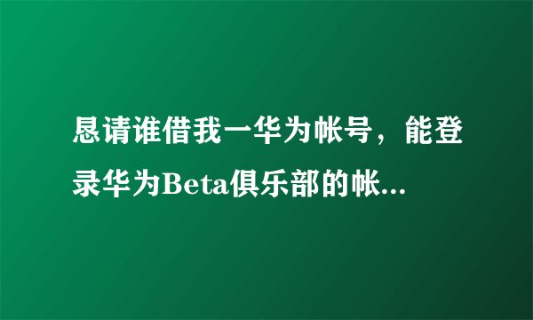 恳请谁借我一华为帐号，能登录华为Beta俱乐部的帐号。我只想报名参加华为荣耀6plus安卓5.1内