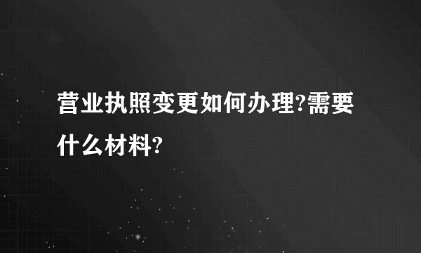 营业执照变更如何办理?需要什么材料?