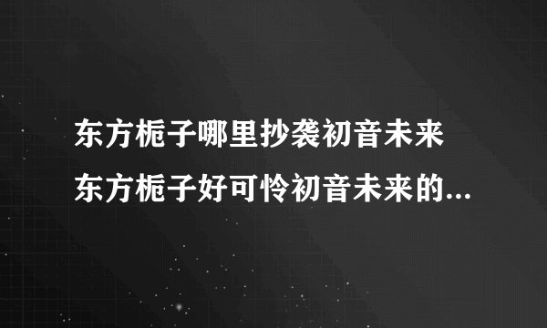 东方栀子哪里抄袭初音未来 东方栀子好可怜初音未来的粉丝还在骂干吗骂初音未来了不起呀东方栀子这么可怜