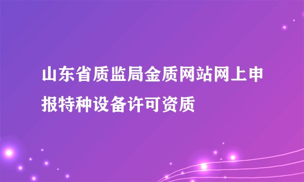 山东省质监局金质网站网上申报特种设备许可资质